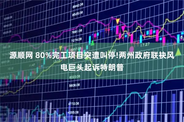 源顺网 80%完工项目突遭叫停!两州政府联袂风电巨头起诉特朗普