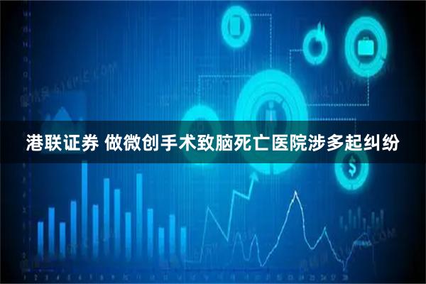 港联证券 做微创手术致脑死亡医院涉多起纠纷