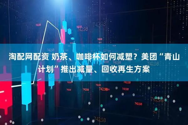 淘配网配资 奶茶、咖啡杯如何减塑？美团“青山计划”推出减量、回收再生方案