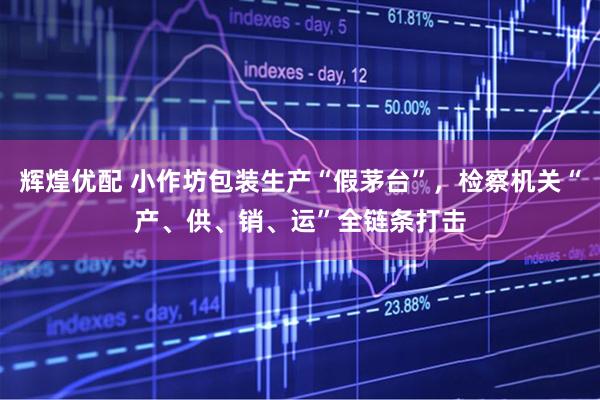 辉煌优配 小作坊包装生产“假茅台”，检察机关“产、供、销、运”全链条打击