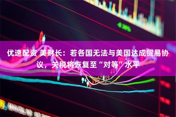 优速配资 美财长：若各国无法与美国达成贸易协议，关税将恢复至“对等”水平