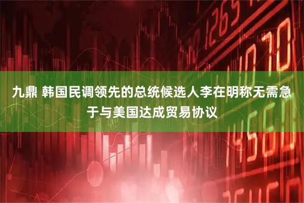 九鼎 韩国民调领先的总统候选人李在明称无需急于与美国达成贸易协议