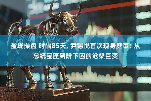 盈珑操盘 时隔85天, 尹锡悦首次现身庭审: 从总统宝座到阶下囚的沧桑巨变