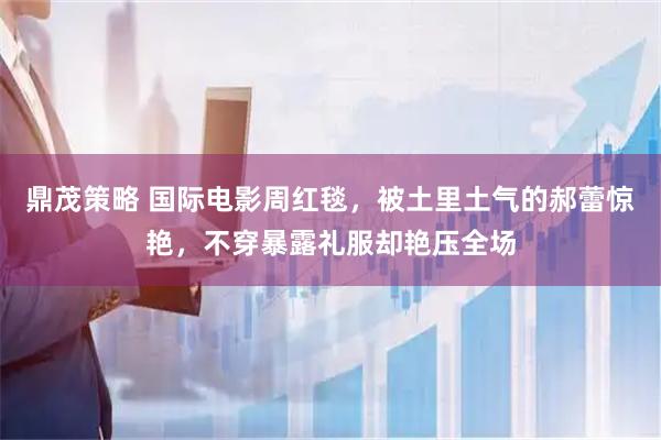 鼎茂策略 国际电影周红毯，被土里土气的郝蕾惊艳，不穿暴露礼服却艳压全场