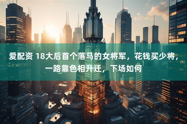 爱配资 18大后首个落马的女将军，花钱买少将，一路靠色相升迁，下场如何