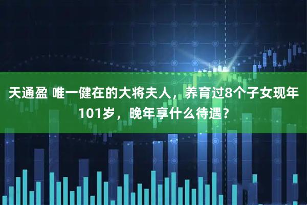 天通盈 唯一健在的大将夫人，养育过8个子女现年101岁，晚年享什么待遇？