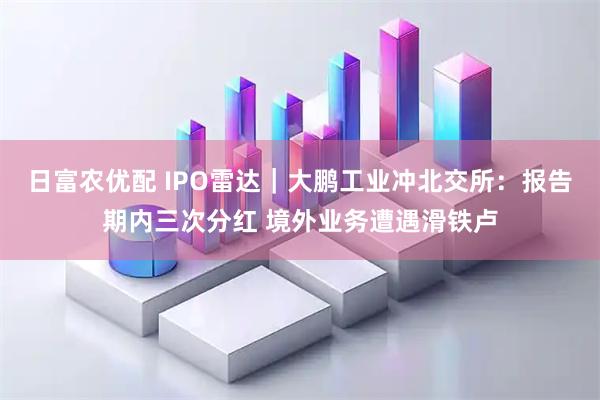 日富农优配 IPO雷达｜大鹏工业冲北交所：报告期内三次分红 境外业务遭遇滑铁卢