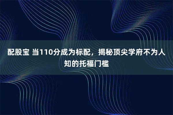 配股宝 当110分成为标配,揭秘顶尖学府不为人知的托福门槛