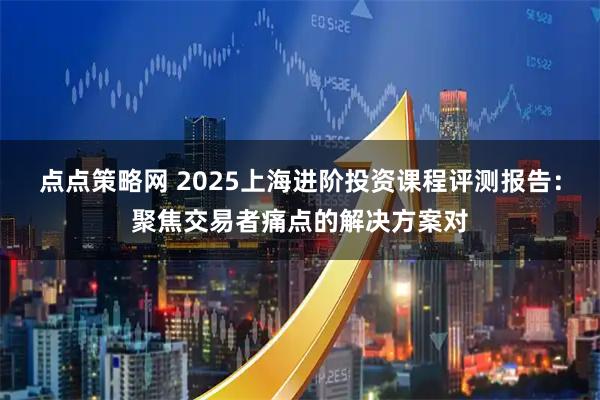 点点策略网 2025上海进阶投资课程评测报告：聚焦交易者痛点的解决方案对